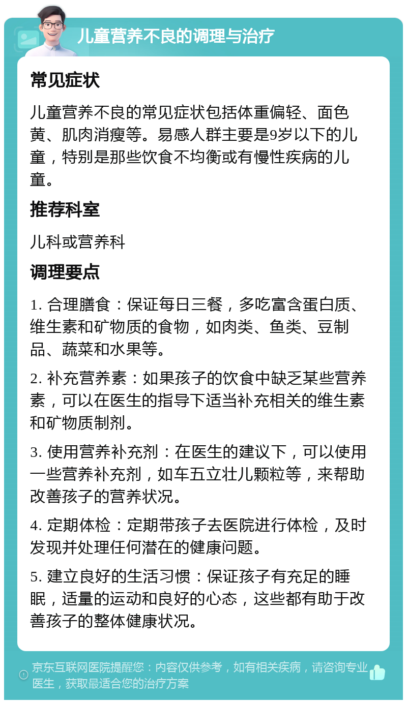 儿童营养不良的调理与治疗 常见症状 儿童营养不良的常见症状包括体重偏轻、面色黄、肌肉消瘦等。易感人群主要是9岁以下的儿童，特别是那些饮食不均衡或有慢性疾病的儿童。 推荐科室 儿科或营养科 调理要点 1. 合理膳食：保证每日三餐，多吃富含蛋白质、维生素和矿物质的食物，如肉类、鱼类、豆制品、蔬菜和水果等。 2. 补充营养素：如果孩子的饮食中缺乏某些营养素，可以在医生的指导下适当补充相关的维生素和矿物质制剂。 3. 使用营养补充剂：在医生的建议下，可以使用一些营养补充剂，如车五立壮儿颗粒等，来帮助改善孩子的营养状况。 4. 定期体检：定期带孩子去医院进行体检，及时发现并处理任何潜在的健康问题。 5. 建立良好的生活习惯：保证孩子有充足的睡眠，适量的运动和良好的心态，这些都有助于改善孩子的整体健康状况。