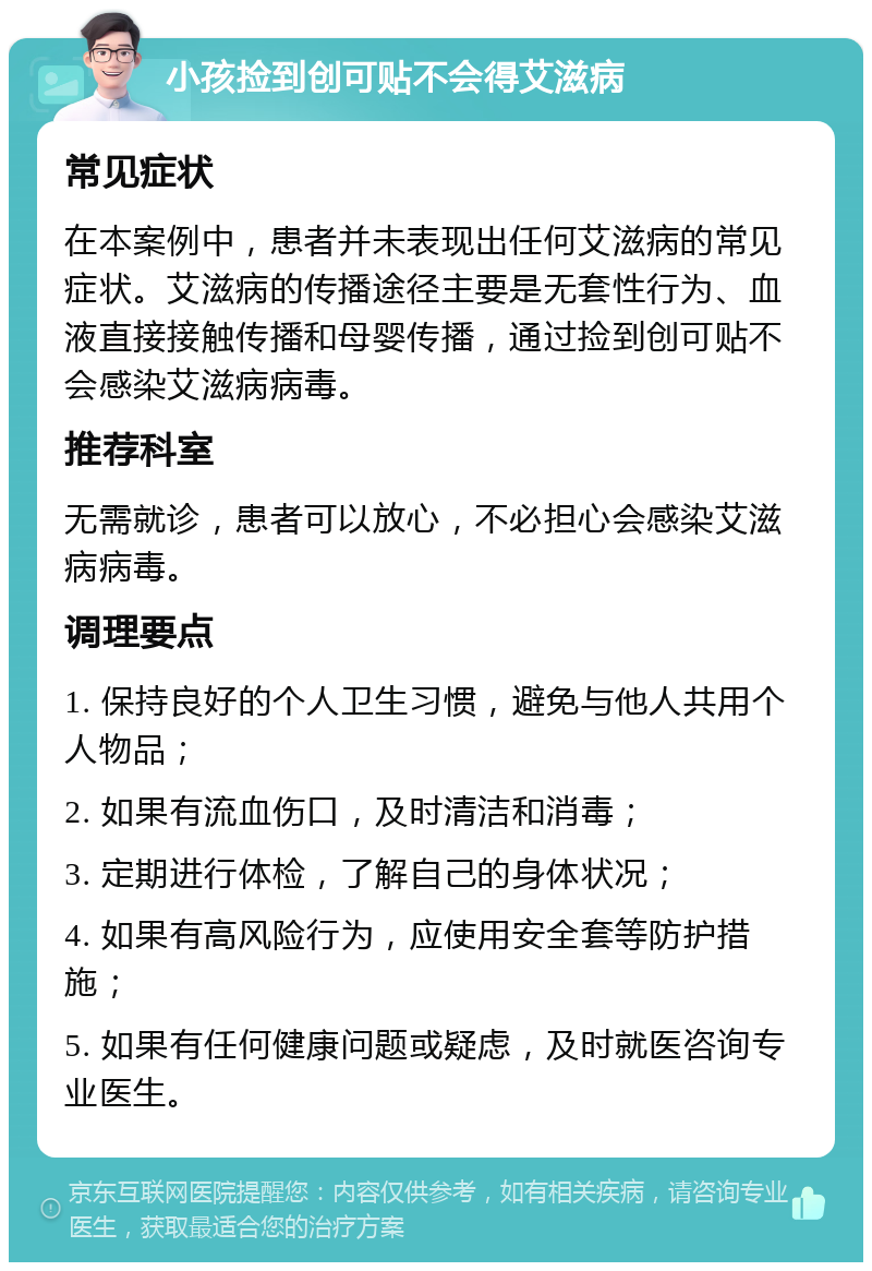 小孩捡到创可贴不会得艾滋病 常见症状 在本案例中，患者并未表现出任何艾滋病的常见症状。艾滋病的传播途径主要是无套性行为、血液直接接触传播和母婴传播，通过捡到创可贴不会感染艾滋病病毒。 推荐科室 无需就诊，患者可以放心，不必担心会感染艾滋病病毒。 调理要点 1. 保持良好的个人卫生习惯，避免与他人共用个人物品； 2. 如果有流血伤口，及时清洁和消毒； 3. 定期进行体检，了解自己的身体状况； 4. 如果有高风险行为，应使用安全套等防护措施； 5. 如果有任何健康问题或疑虑，及时就医咨询专业医生。