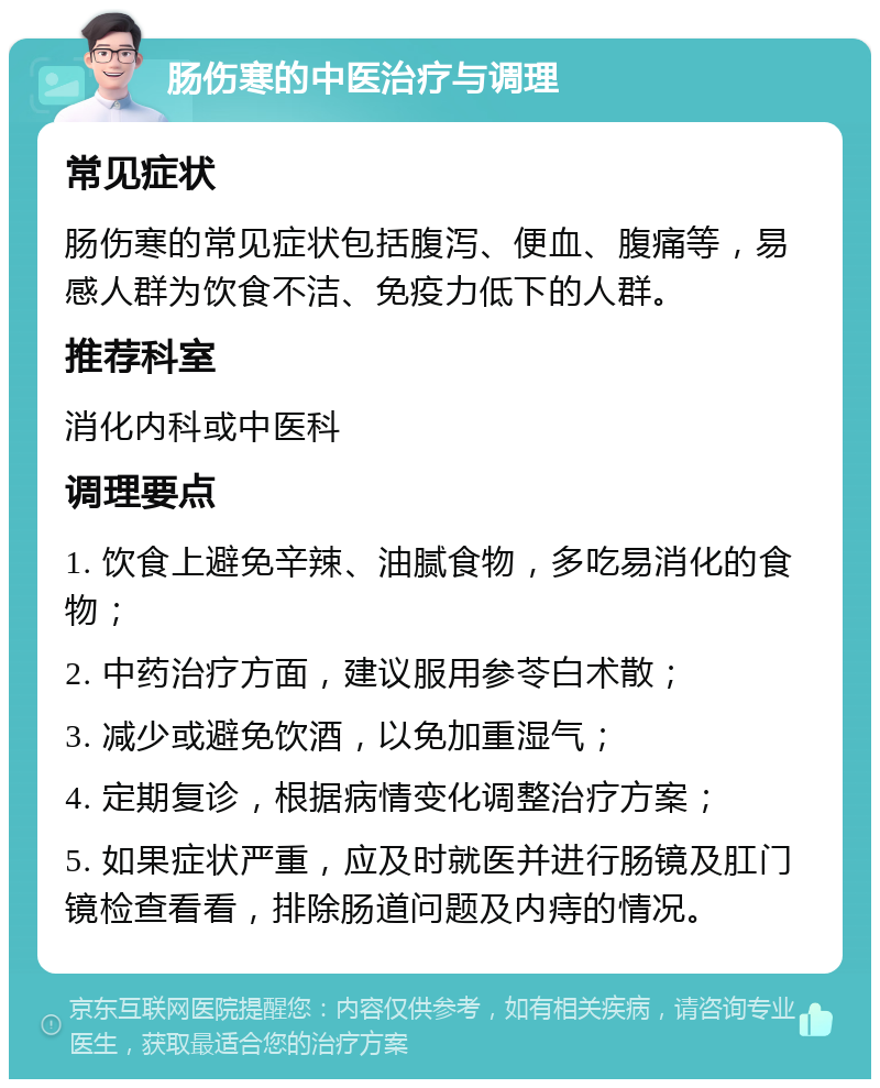 肠伤寒的中医治疗与调理 常见症状 肠伤寒的常见症状包括腹泻、便血、腹痛等，易感人群为饮食不洁、免疫力低下的人群。 推荐科室 消化内科或中医科 调理要点 1. 饮食上避免辛辣、油腻食物，多吃易消化的食物； 2. 中药治疗方面，建议服用参苓白术散； 3. 减少或避免饮酒，以免加重湿气； 4. 定期复诊，根据病情变化调整治疗方案； 5. 如果症状严重，应及时就医并进行肠镜及肛门镜检查看看，排除肠道问题及内痔的情况。