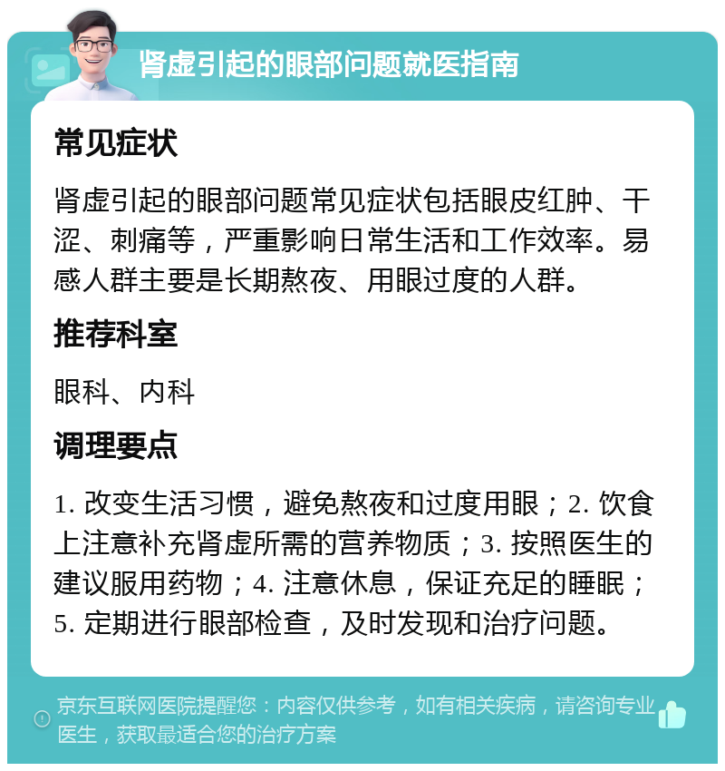 肾虚引起的眼部问题就医指南 常见症状 肾虚引起的眼部问题常见症状包括眼皮红肿、干涩、刺痛等，严重影响日常生活和工作效率。易感人群主要是长期熬夜、用眼过度的人群。 推荐科室 眼科、内科 调理要点 1. 改变生活习惯，避免熬夜和过度用眼；2. 饮食上注意补充肾虚所需的营养物质；3. 按照医生的建议服用药物；4. 注意休息，保证充足的睡眠；5. 定期进行眼部检查，及时发现和治疗问题。