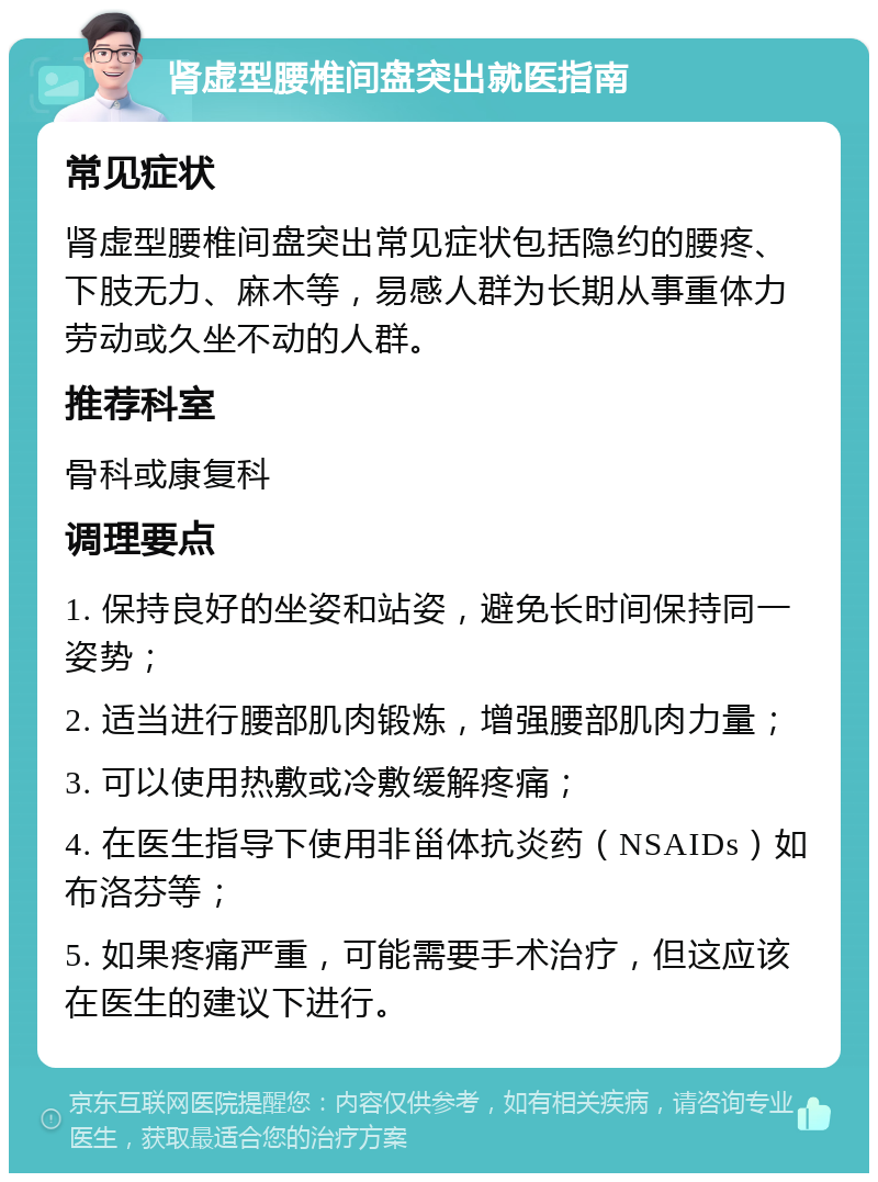 肾虚型腰椎间盘突出就医指南 常见症状 肾虚型腰椎间盘突出常见症状包括隐约的腰疼、下肢无力、麻木等，易感人群为长期从事重体力劳动或久坐不动的人群。 推荐科室 骨科或康复科 调理要点 1. 保持良好的坐姿和站姿，避免长时间保持同一姿势； 2. 适当进行腰部肌肉锻炼，增强腰部肌肉力量； 3. 可以使用热敷或冷敷缓解疼痛； 4. 在医生指导下使用非甾体抗炎药（NSAIDs）如布洛芬等； 5. 如果疼痛严重，可能需要手术治疗，但这应该在医生的建议下进行。