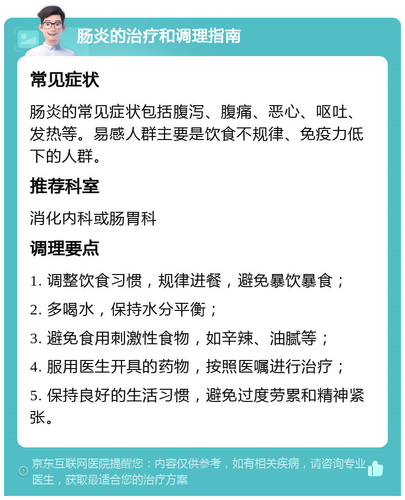 肠炎的治疗和调理指南 常见症状 肠炎的常见症状包括腹泻、腹痛、恶心、呕吐、发热等。易感人群主要是饮食不规律、免疫力低下的人群。 推荐科室 消化内科或肠胃科 调理要点 1. 调整饮食习惯，规律进餐，避免暴饮暴食； 2. 多喝水，保持水分平衡； 3. 避免食用刺激性食物，如辛辣、油腻等； 4. 服用医生开具的药物，按照医嘱进行治疗； 5. 保持良好的生活习惯，避免过度劳累和精神紧张。