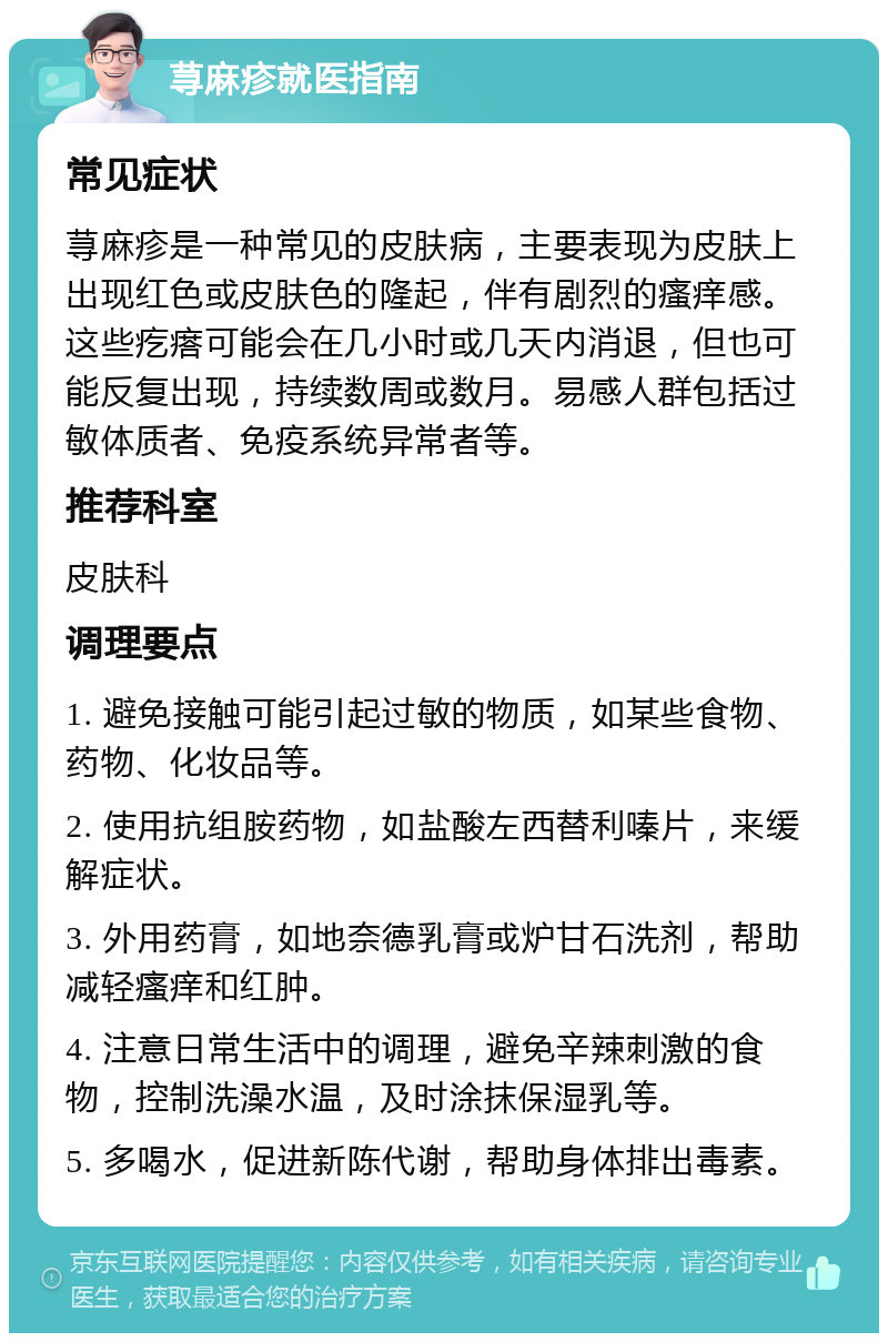 荨麻疹就医指南 常见症状 荨麻疹是一种常见的皮肤病，主要表现为皮肤上出现红色或皮肤色的隆起，伴有剧烈的瘙痒感。这些疙瘩可能会在几小时或几天内消退，但也可能反复出现，持续数周或数月。易感人群包括过敏体质者、免疫系统异常者等。 推荐科室 皮肤科 调理要点 1. 避免接触可能引起过敏的物质，如某些食物、药物、化妆品等。 2. 使用抗组胺药物，如盐酸左西替利嗪片，来缓解症状。 3. 外用药膏，如地奈德乳膏或炉甘石洗剂，帮助减轻瘙痒和红肿。 4. 注意日常生活中的调理，避免辛辣刺激的食物，控制洗澡水温，及时涂抹保湿乳等。 5. 多喝水，促进新陈代谢，帮助身体排出毒素。