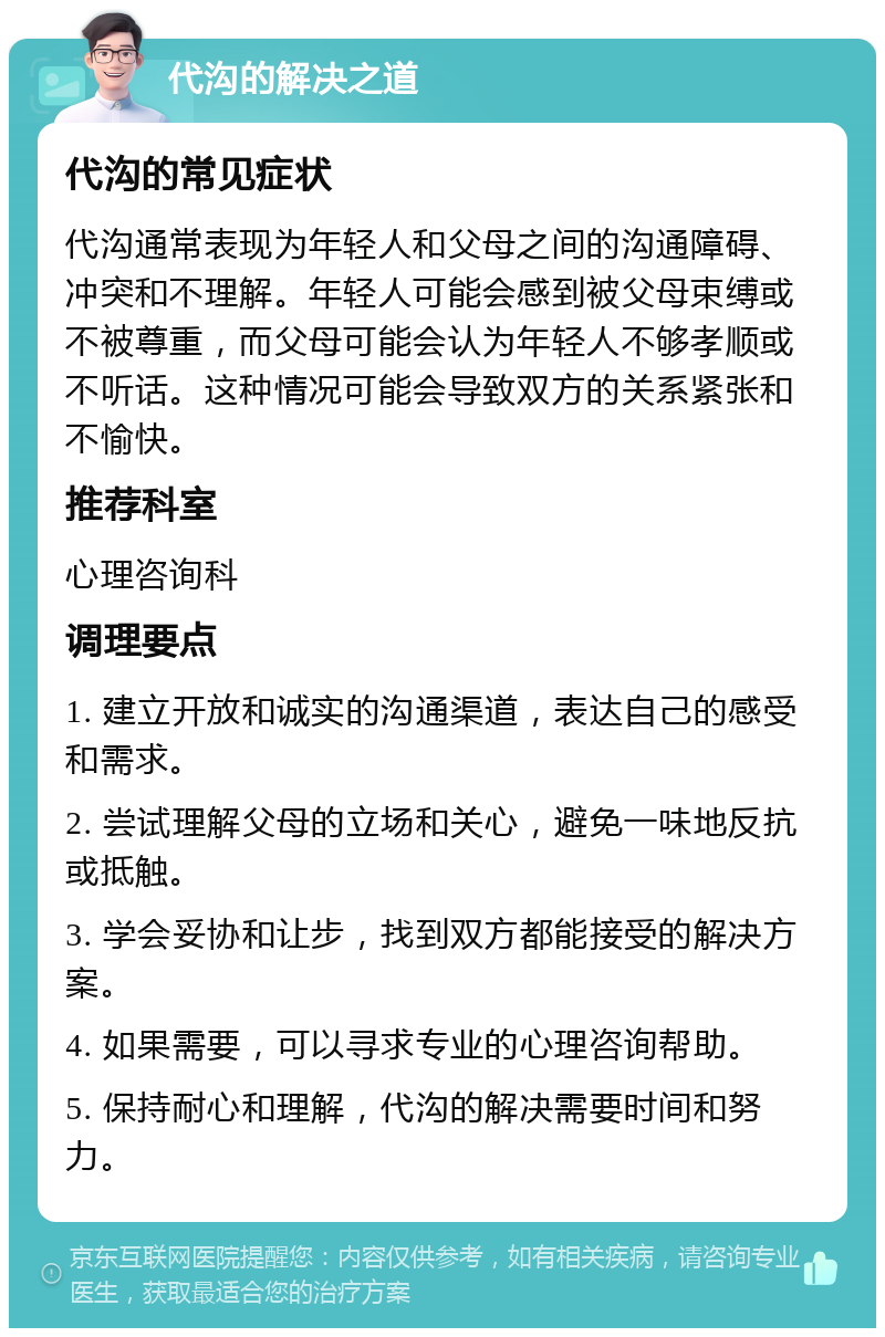 代沟的解决之道 代沟的常见症状 代沟通常表现为年轻人和父母之间的沟通障碍、冲突和不理解。年轻人可能会感到被父母束缚或不被尊重，而父母可能会认为年轻人不够孝顺或不听话。这种情况可能会导致双方的关系紧张和不愉快。 推荐科室 心理咨询科 调理要点 1. 建立开放和诚实的沟通渠道，表达自己的感受和需求。 2. 尝试理解父母的立场和关心，避免一味地反抗或抵触。 3. 学会妥协和让步，找到双方都能接受的解决方案。 4. 如果需要，可以寻求专业的心理咨询帮助。 5. 保持耐心和理解，代沟的解决需要时间和努力。