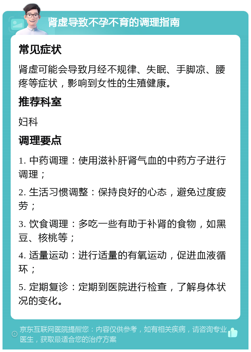 肾虚导致不孕不育的调理指南 常见症状 肾虚可能会导致月经不规律、失眠、手脚凉、腰疼等症状，影响到女性的生殖健康。 推荐科室 妇科 调理要点 1. 中药调理：使用滋补肝肾气血的中药方子进行调理； 2. 生活习惯调整：保持良好的心态，避免过度疲劳； 3. 饮食调理：多吃一些有助于补肾的食物，如黑豆、核桃等； 4. 适量运动：进行适量的有氧运动，促进血液循环； 5. 定期复诊：定期到医院进行检查，了解身体状况的变化。