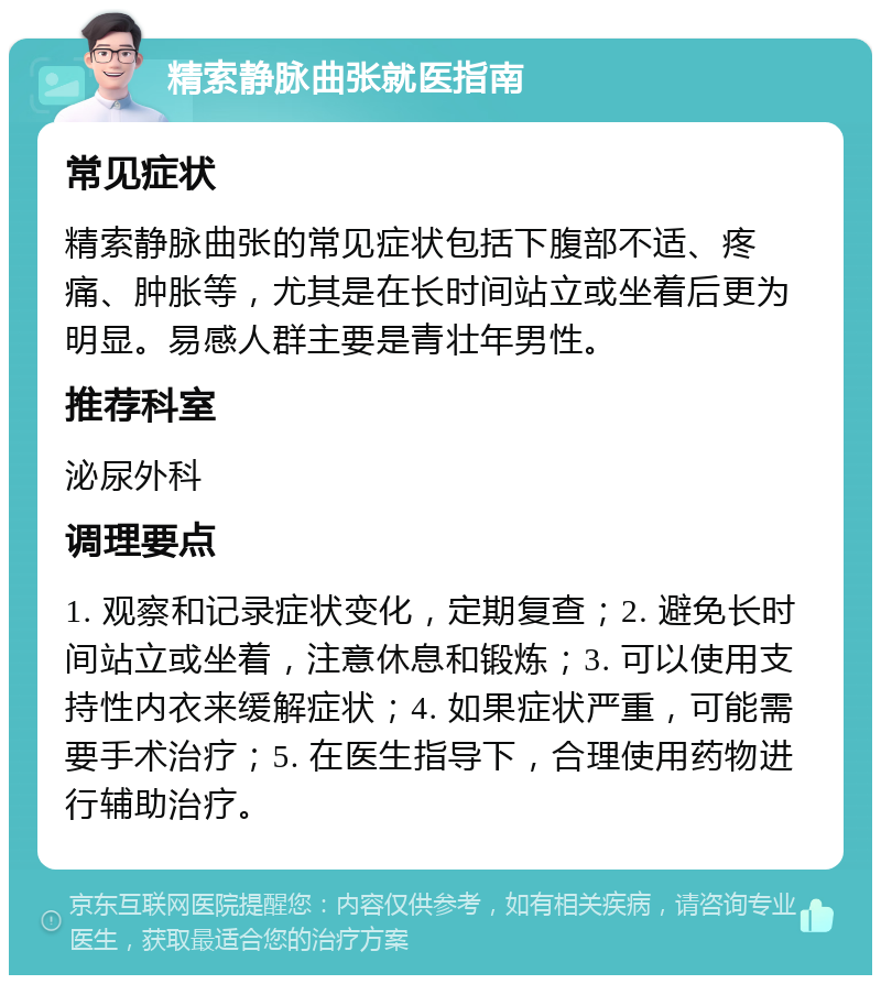 精索静脉曲张就医指南 常见症状 精索静脉曲张的常见症状包括下腹部不适、疼痛、肿胀等，尤其是在长时间站立或坐着后更为明显。易感人群主要是青壮年男性。 推荐科室 泌尿外科 调理要点 1. 观察和记录症状变化，定期复查；2. 避免长时间站立或坐着，注意休息和锻炼；3. 可以使用支持性内衣来缓解症状；4. 如果症状严重，可能需要手术治疗；5. 在医生指导下，合理使用药物进行辅助治疗。