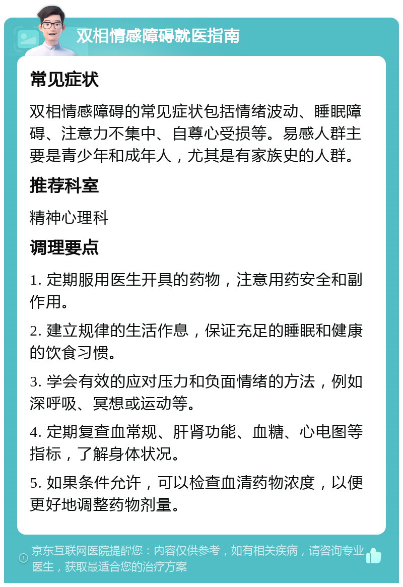 双相情感障碍就医指南 常见症状 双相情感障碍的常见症状包括情绪波动、睡眠障碍、注意力不集中、自尊心受损等。易感人群主要是青少年和成年人，尤其是有家族史的人群。 推荐科室 精神心理科 调理要点 1. 定期服用医生开具的药物，注意用药安全和副作用。 2. 建立规律的生活作息，保证充足的睡眠和健康的饮食习惯。 3. 学会有效的应对压力和负面情绪的方法，例如深呼吸、冥想或运动等。 4. 定期复查血常规、肝肾功能、血糖、心电图等指标，了解身体状况。 5. 如果条件允许，可以检查血清药物浓度，以便更好地调整药物剂量。