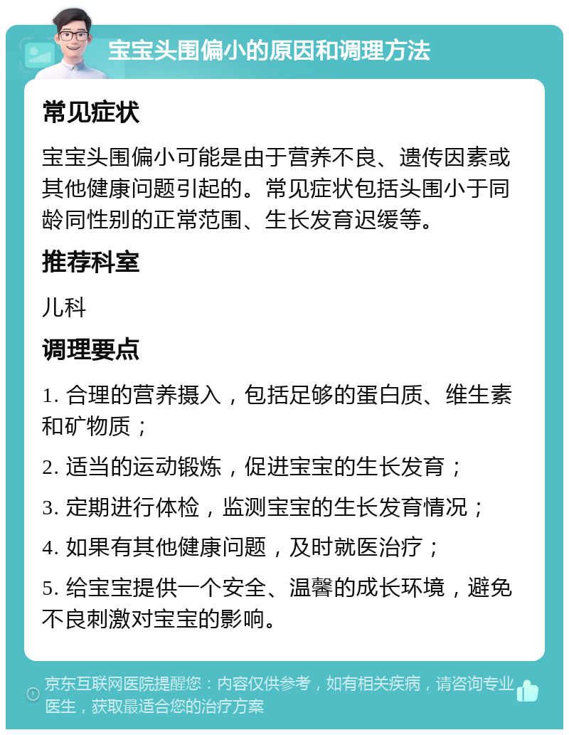 宝宝头围偏小的原因和调理方法 常见症状 宝宝头围偏小可能是由于营养不良、遗传因素或其他健康问题引起的。常见症状包括头围小于同龄同性别的正常范围、生长发育迟缓等。 推荐科室 儿科 调理要点 1. 合理的营养摄入，包括足够的蛋白质、维生素和矿物质； 2. 适当的运动锻炼，促进宝宝的生长发育； 3. 定期进行体检，监测宝宝的生长发育情况； 4. 如果有其他健康问题，及时就医治疗； 5. 给宝宝提供一个安全、温馨的成长环境，避免不良刺激对宝宝的影响。