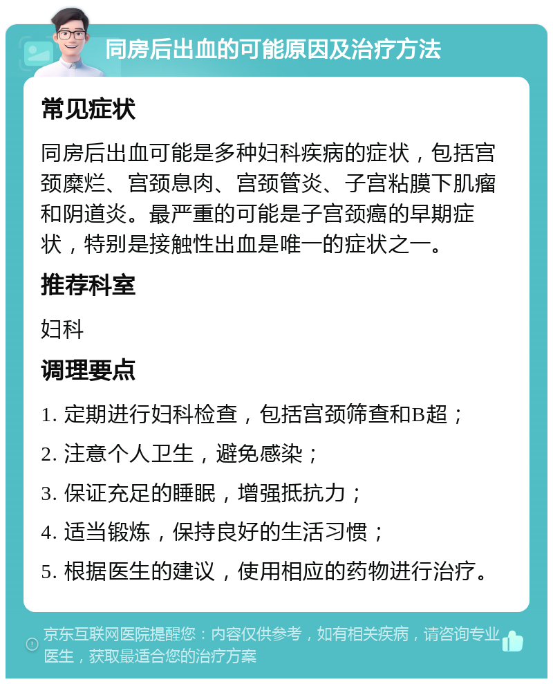 同房后出血的可能原因及治疗方法 常见症状 同房后出血可能是多种妇科疾病的症状，包括宫颈糜烂、宫颈息肉、宫颈管炎、子宫粘膜下肌瘤和阴道炎。最严重的可能是子宫颈癌的早期症状，特别是接触性出血是唯一的症状之一。 推荐科室 妇科 调理要点 1. 定期进行妇科检查，包括宫颈筛查和B超； 2. 注意个人卫生，避免感染； 3. 保证充足的睡眠，增强抵抗力； 4. 适当锻炼，保持良好的生活习惯； 5. 根据医生的建议，使用相应的药物进行治疗。