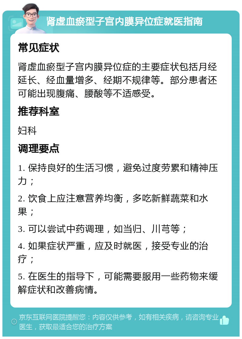 肾虚血瘀型子宫内膜异位症就医指南 常见症状 肾虚血瘀型子宫内膜异位症的主要症状包括月经延长、经血量增多、经期不规律等。部分患者还可能出现腹痛、腰酸等不适感受。 推荐科室 妇科 调理要点 1. 保持良好的生活习惯，避免过度劳累和精神压力； 2. 饮食上应注意营养均衡，多吃新鲜蔬菜和水果； 3. 可以尝试中药调理，如当归、川芎等； 4. 如果症状严重，应及时就医，接受专业的治疗； 5. 在医生的指导下，可能需要服用一些药物来缓解症状和改善病情。