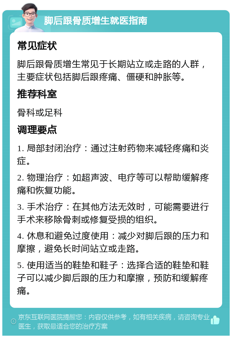 脚后跟骨质增生就医指南 常见症状 脚后跟骨质增生常见于长期站立或走路的人群，主要症状包括脚后跟疼痛、僵硬和肿胀等。 推荐科室 骨科或足科 调理要点 1. 局部封闭治疗：通过注射药物来减轻疼痛和炎症。 2. 物理治疗：如超声波、电疗等可以帮助缓解疼痛和恢复功能。 3. 手术治疗：在其他方法无效时，可能需要进行手术来移除骨刺或修复受损的组织。 4. 休息和避免过度使用：减少对脚后跟的压力和摩擦，避免长时间站立或走路。 5. 使用适当的鞋垫和鞋子：选择合适的鞋垫和鞋子可以减少脚后跟的压力和摩擦，预防和缓解疼痛。