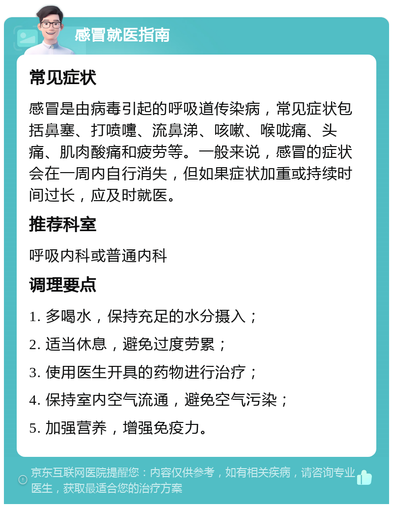 感冒就医指南 常见症状 感冒是由病毒引起的呼吸道传染病，常见症状包括鼻塞、打喷嚏、流鼻涕、咳嗽、喉咙痛、头痛、肌肉酸痛和疲劳等。一般来说，感冒的症状会在一周内自行消失，但如果症状加重或持续时间过长，应及时就医。 推荐科室 呼吸内科或普通内科 调理要点 1. 多喝水，保持充足的水分摄入； 2. 适当休息，避免过度劳累； 3. 使用医生开具的药物进行治疗； 4. 保持室内空气流通，避免空气污染； 5. 加强营养，增强免疫力。