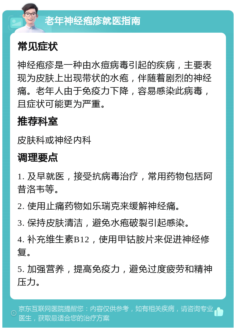 老年神经疱疹就医指南 常见症状 神经疱疹是一种由水痘病毒引起的疾病，主要表现为皮肤上出现带状的水疱，伴随着剧烈的神经痛。老年人由于免疫力下降，容易感染此病毒，且症状可能更为严重。 推荐科室 皮肤科或神经内科 调理要点 1. 及早就医，接受抗病毒治疗，常用药物包括阿昔洛韦等。 2. 使用止痛药物如乐瑞克来缓解神经痛。 3. 保持皮肤清洁，避免水疱破裂引起感染。 4. 补充维生素B12，使用甲钴胺片来促进神经修复。 5. 加强营养，提高免疫力，避免过度疲劳和精神压力。