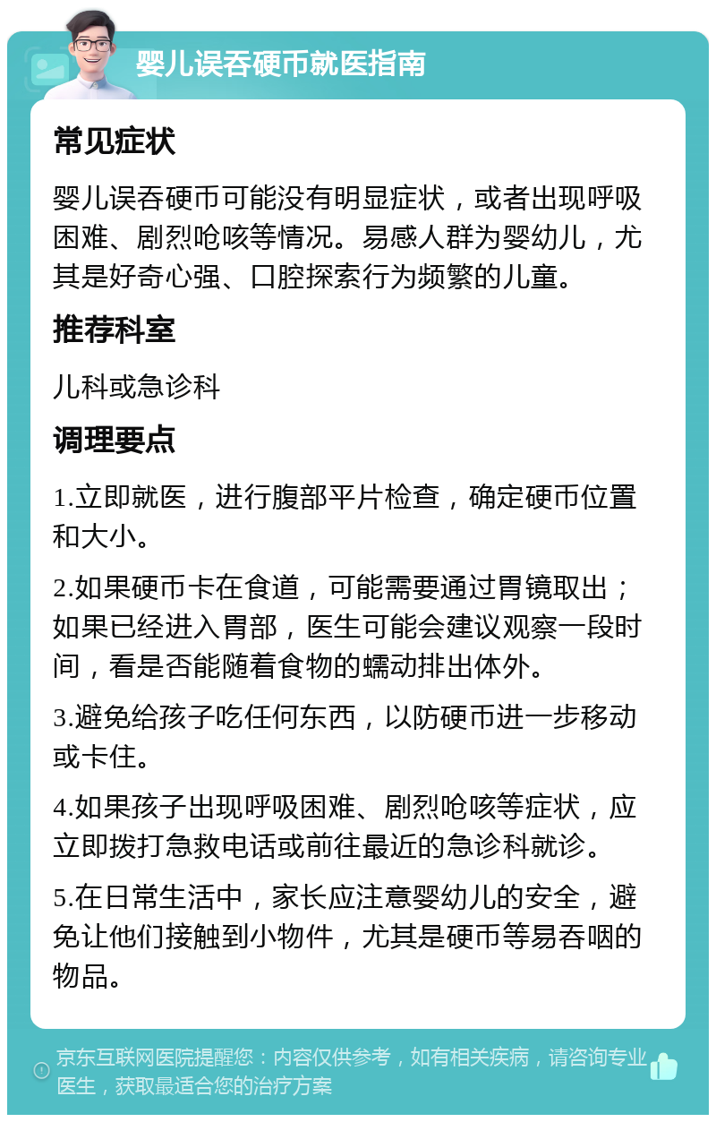 婴儿误吞硬币就医指南 常见症状 婴儿误吞硬币可能没有明显症状，或者出现呼吸困难、剧烈呛咳等情况。易感人群为婴幼儿，尤其是好奇心强、口腔探索行为频繁的儿童。 推荐科室 儿科或急诊科 调理要点 1.立即就医，进行腹部平片检查，确定硬币位置和大小。 2.如果硬币卡在食道，可能需要通过胃镜取出；如果已经进入胃部，医生可能会建议观察一段时间，看是否能随着食物的蠕动排出体外。 3.避免给孩子吃任何东西，以防硬币进一步移动或卡住。 4.如果孩子出现呼吸困难、剧烈呛咳等症状，应立即拨打急救电话或前往最近的急诊科就诊。 5.在日常生活中，家长应注意婴幼儿的安全，避免让他们接触到小物件，尤其是硬币等易吞咽的物品。