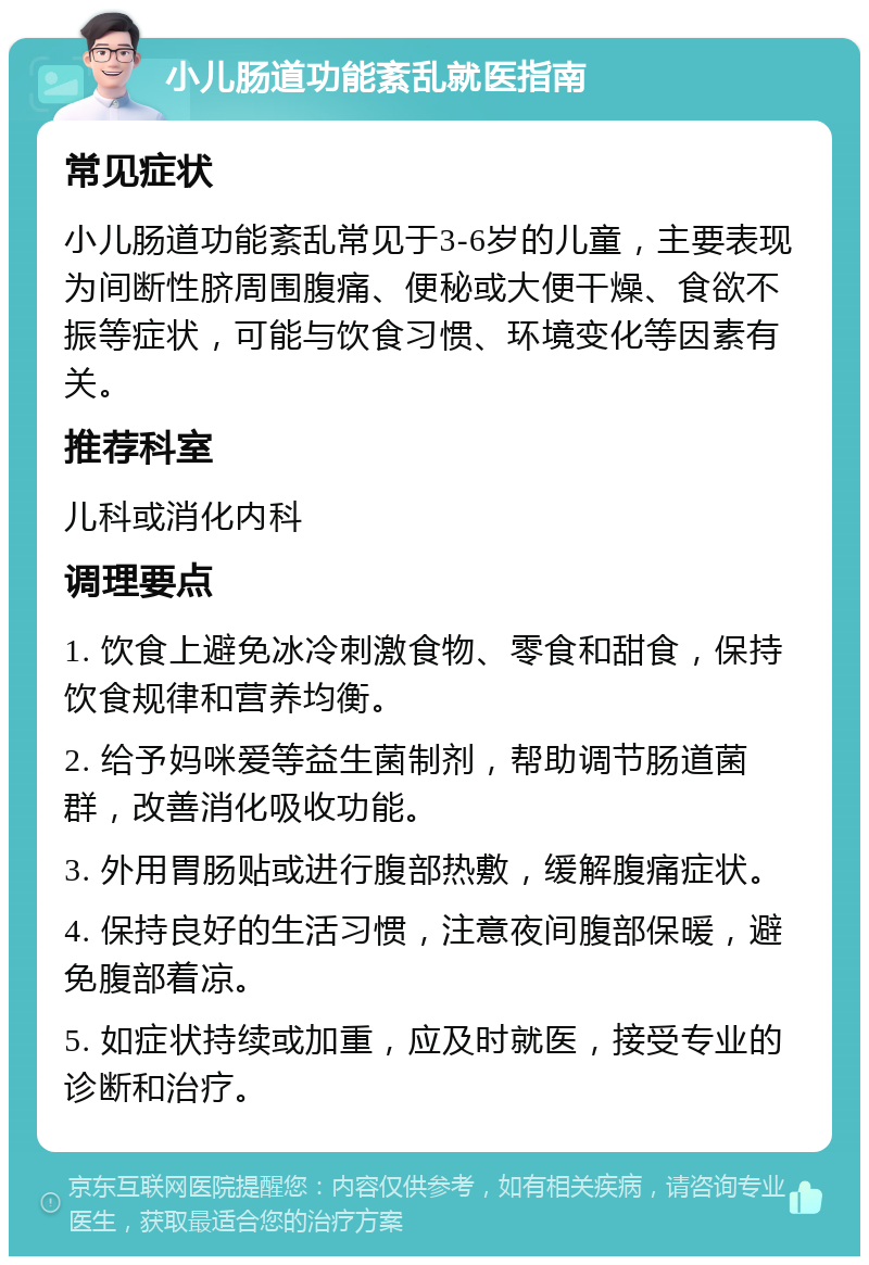 小儿肠道功能紊乱就医指南 常见症状 小儿肠道功能紊乱常见于3-6岁的儿童，主要表现为间断性脐周围腹痛、便秘或大便干燥、食欲不振等症状，可能与饮食习惯、环境变化等因素有关。 推荐科室 儿科或消化内科 调理要点 1. 饮食上避免冰冷刺激食物、零食和甜食，保持饮食规律和营养均衡。 2. 给予妈咪爱等益生菌制剂，帮助调节肠道菌群，改善消化吸收功能。 3. 外用胃肠贴或进行腹部热敷，缓解腹痛症状。 4. 保持良好的生活习惯，注意夜间腹部保暖，避免腹部着凉。 5. 如症状持续或加重，应及时就医，接受专业的诊断和治疗。