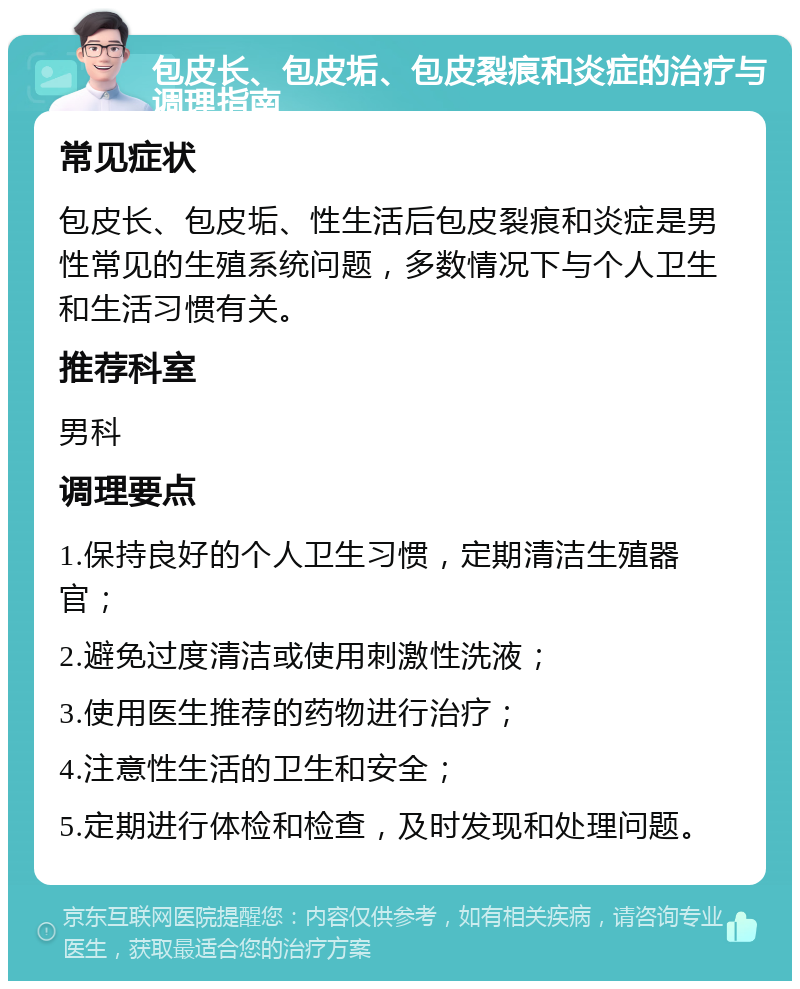 包皮长、包皮垢、包皮裂痕和炎症的治疗与调理指南 常见症状 包皮长、包皮垢、性生活后包皮裂痕和炎症是男性常见的生殖系统问题，多数情况下与个人卫生和生活习惯有关。 推荐科室 男科 调理要点 1.保持良好的个人卫生习惯，定期清洁生殖器官； 2.避免过度清洁或使用刺激性洗液； 3.使用医生推荐的药物进行治疗； 4.注意性生活的卫生和安全； 5.定期进行体检和检查，及时发现和处理问题。