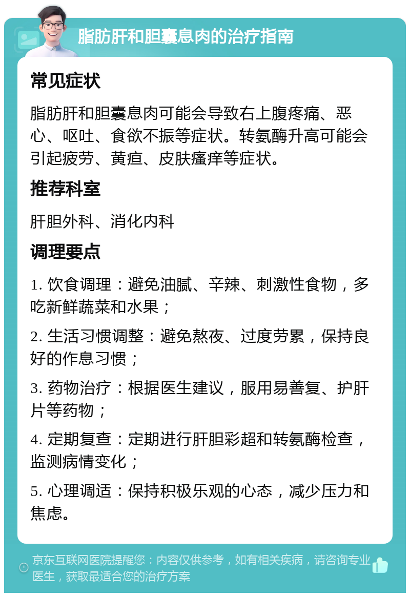 脂肪肝和胆囊息肉的治疗指南 常见症状 脂肪肝和胆囊息肉可能会导致右上腹疼痛、恶心、呕吐、食欲不振等症状。转氨酶升高可能会引起疲劳、黄疸、皮肤瘙痒等症状。 推荐科室 肝胆外科、消化内科 调理要点 1. 饮食调理：避免油腻、辛辣、刺激性食物，多吃新鲜蔬菜和水果； 2. 生活习惯调整：避免熬夜、过度劳累，保持良好的作息习惯； 3. 药物治疗：根据医生建议，服用易善复、护肝片等药物； 4. 定期复查：定期进行肝胆彩超和转氨酶检查，监测病情变化； 5. 心理调适：保持积极乐观的心态，减少压力和焦虑。