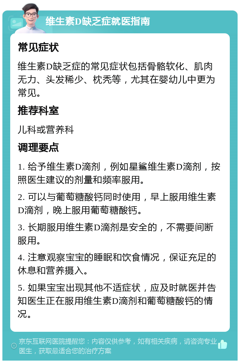 维生素D缺乏症就医指南 常见症状 维生素D缺乏症的常见症状包括骨骼软化、肌肉无力、头发稀少、枕秃等，尤其在婴幼儿中更为常见。 推荐科室 儿科或营养科 调理要点 1. 给予维生素D滴剂，例如星鲨维生素D滴剂，按照医生建议的剂量和频率服用。 2. 可以与葡萄糖酸钙同时使用，早上服用维生素D滴剂，晚上服用葡萄糖酸钙。 3. 长期服用维生素D滴剂是安全的，不需要间断服用。 4. 注意观察宝宝的睡眠和饮食情况，保证充足的休息和营养摄入。 5. 如果宝宝出现其他不适症状，应及时就医并告知医生正在服用维生素D滴剂和葡萄糖酸钙的情况。