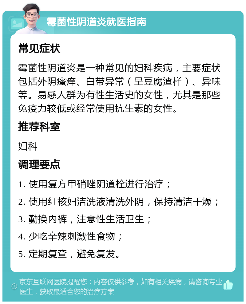 霉菌性阴道炎就医指南 常见症状 霉菌性阴道炎是一种常见的妇科疾病，主要症状包括外阴瘙痒、白带异常（呈豆腐渣样）、异味等。易感人群为有性生活史的女性，尤其是那些免疫力较低或经常使用抗生素的女性。 推荐科室 妇科 调理要点 1. 使用复方甲硝唑阴道栓进行治疗； 2. 使用红核妇洁洗液清洗外阴，保持清洁干燥； 3. 勤换内裤，注意性生活卫生； 4. 少吃辛辣刺激性食物； 5. 定期复查，避免复发。