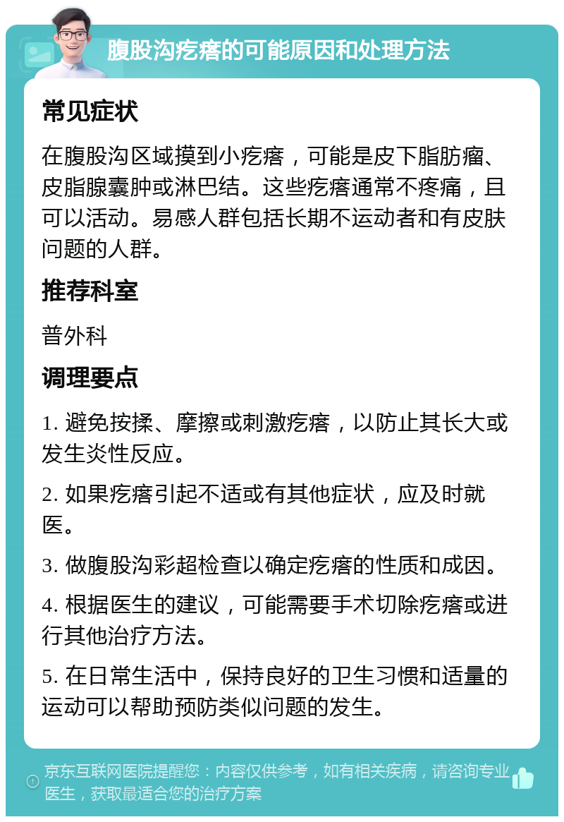 腹股沟疙瘩的可能原因和处理方法 常见症状 在腹股沟区域摸到小疙瘩，可能是皮下脂肪瘤、皮脂腺囊肿或淋巴结。这些疙瘩通常不疼痛，且可以活动。易感人群包括长期不运动者和有皮肤问题的人群。 推荐科室 普外科 调理要点 1. 避免按揉、摩擦或刺激疙瘩，以防止其长大或发生炎性反应。 2. 如果疙瘩引起不适或有其他症状，应及时就医。 3. 做腹股沟彩超检查以确定疙瘩的性质和成因。 4. 根据医生的建议，可能需要手术切除疙瘩或进行其他治疗方法。 5. 在日常生活中，保持良好的卫生习惯和适量的运动可以帮助预防类似问题的发生。