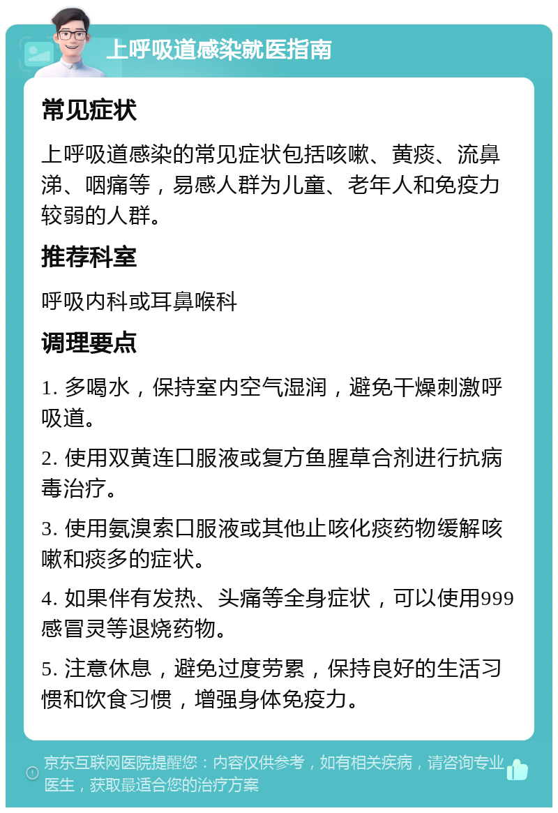 上呼吸道感染就医指南 常见症状 上呼吸道感染的常见症状包括咳嗽、黄痰、流鼻涕、咽痛等，易感人群为儿童、老年人和免疫力较弱的人群。 推荐科室 呼吸内科或耳鼻喉科 调理要点 1. 多喝水，保持室内空气湿润，避免干燥刺激呼吸道。 2. 使用双黄连口服液或复方鱼腥草合剂进行抗病毒治疗。 3. 使用氨溴索口服液或其他止咳化痰药物缓解咳嗽和痰多的症状。 4. 如果伴有发热、头痛等全身症状，可以使用999感冒灵等退烧药物。 5. 注意休息，避免过度劳累，保持良好的生活习惯和饮食习惯，增强身体免疫力。