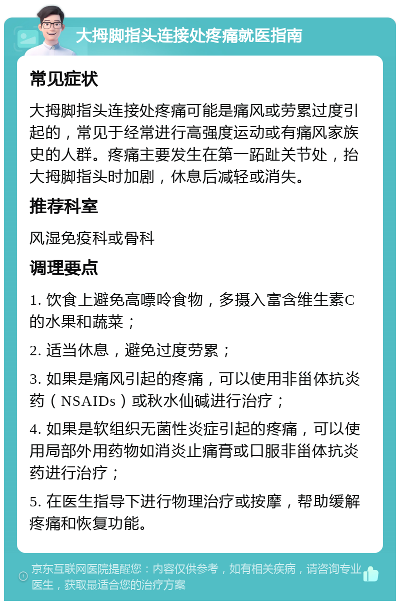 大拇脚指头连接处疼痛就医指南 常见症状 大拇脚指头连接处疼痛可能是痛风或劳累过度引起的，常见于经常进行高强度运动或有痛风家族史的人群。疼痛主要发生在第一跖趾关节处，抬大拇脚指头时加剧，休息后减轻或消失。 推荐科室 风湿免疫科或骨科 调理要点 1. 饮食上避免高嘌呤食物，多摄入富含维生素C的水果和蔬菜； 2. 适当休息，避免过度劳累； 3. 如果是痛风引起的疼痛，可以使用非甾体抗炎药（NSAIDs）或秋水仙碱进行治疗； 4. 如果是软组织无菌性炎症引起的疼痛，可以使用局部外用药物如消炎止痛膏或口服非甾体抗炎药进行治疗； 5. 在医生指导下进行物理治疗或按摩，帮助缓解疼痛和恢复功能。