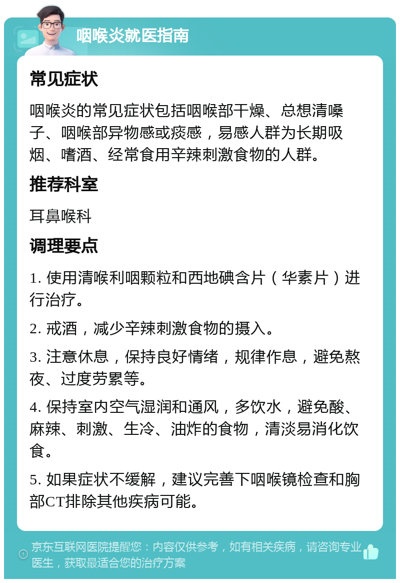 咽喉炎就医指南 常见症状 咽喉炎的常见症状包括咽喉部干燥、总想清嗓子、咽喉部异物感或痰感，易感人群为长期吸烟、嗜酒、经常食用辛辣刺激食物的人群。 推荐科室 耳鼻喉科 调理要点 1. 使用清喉利咽颗粒和西地碘含片（华素片）进行治疗。 2. 戒酒，减少辛辣刺激食物的摄入。 3. 注意休息，保持良好情绪，规律作息，避免熬夜、过度劳累等。 4. 保持室内空气湿润和通风，多饮水，避免酸、麻辣、刺激、生冷、油炸的食物，清淡易消化饮食。 5. 如果症状不缓解，建议完善下咽喉镜检查和胸部CT排除其他疾病可能。