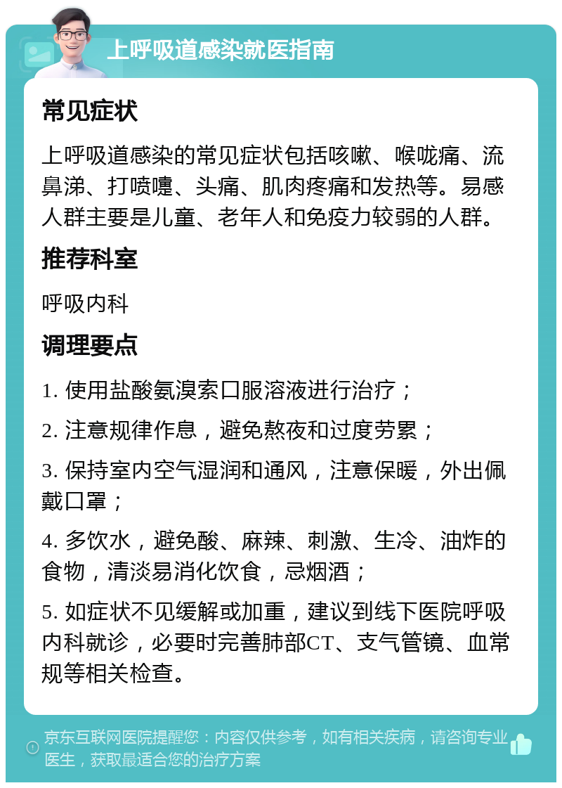 上呼吸道感染就医指南 常见症状 上呼吸道感染的常见症状包括咳嗽、喉咙痛、流鼻涕、打喷嚏、头痛、肌肉疼痛和发热等。易感人群主要是儿童、老年人和免疫力较弱的人群。 推荐科室 呼吸内科 调理要点 1. 使用盐酸氨溴索口服溶液进行治疗； 2. 注意规律作息，避免熬夜和过度劳累； 3. 保持室内空气湿润和通风，注意保暖，外出佩戴口罩； 4. 多饮水，避免酸、麻辣、刺激、生冷、油炸的食物，清淡易消化饮食，忌烟酒； 5. 如症状不见缓解或加重，建议到线下医院呼吸内科就诊，必要时完善肺部CT、支气管镜、血常规等相关检查。