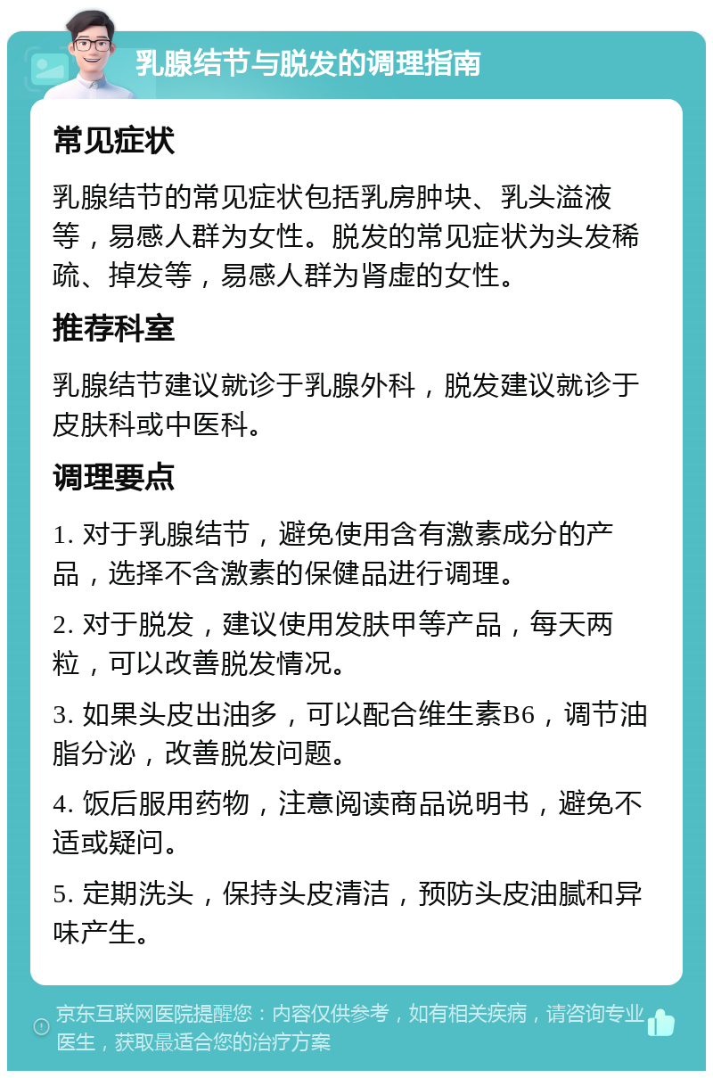 乳腺结节与脱发的调理指南 常见症状 乳腺结节的常见症状包括乳房肿块、乳头溢液等，易感人群为女性。脱发的常见症状为头发稀疏、掉发等，易感人群为肾虚的女性。 推荐科室 乳腺结节建议就诊于乳腺外科，脱发建议就诊于皮肤科或中医科。 调理要点 1. 对于乳腺结节，避免使用含有激素成分的产品，选择不含激素的保健品进行调理。 2. 对于脱发，建议使用发肤甲等产品，每天两粒，可以改善脱发情况。 3. 如果头皮出油多，可以配合维生素B6，调节油脂分泌，改善脱发问题。 4. 饭后服用药物，注意阅读商品说明书，避免不适或疑问。 5. 定期洗头，保持头皮清洁，预防头皮油腻和异味产生。