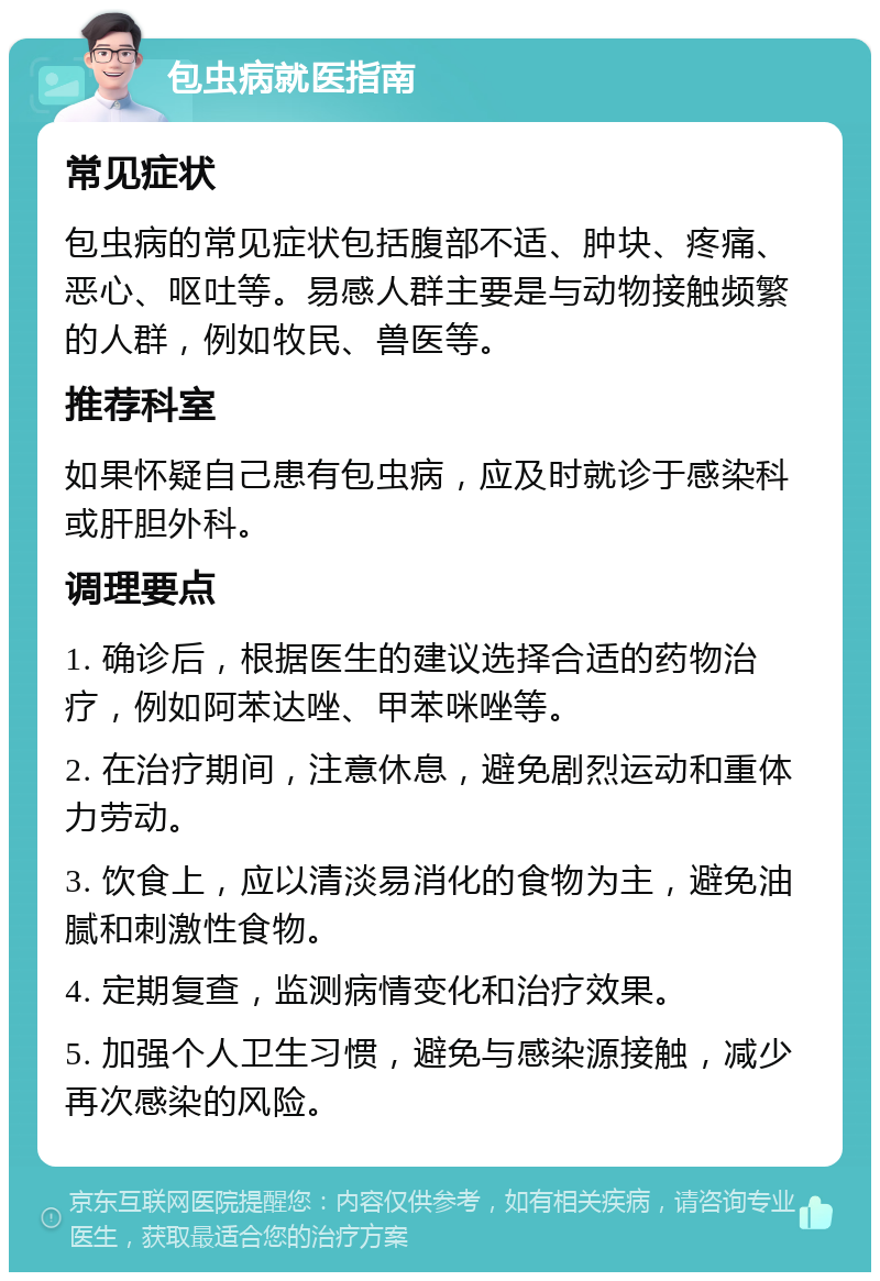 包虫病就医指南 常见症状 包虫病的常见症状包括腹部不适、肿块、疼痛、恶心、呕吐等。易感人群主要是与动物接触频繁的人群，例如牧民、兽医等。 推荐科室 如果怀疑自己患有包虫病，应及时就诊于感染科或肝胆外科。 调理要点 1. 确诊后，根据医生的建议选择合适的药物治疗，例如阿苯达唑、甲苯咪唑等。 2. 在治疗期间，注意休息，避免剧烈运动和重体力劳动。 3. 饮食上，应以清淡易消化的食物为主，避免油腻和刺激性食物。 4. 定期复查，监测病情变化和治疗效果。 5. 加强个人卫生习惯，避免与感染源接触，减少再次感染的风险。