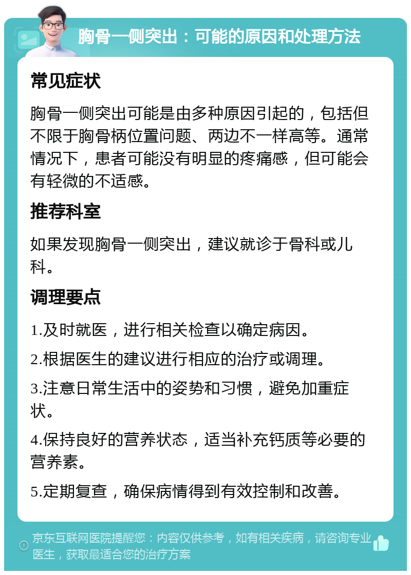 胸骨一侧突出：可能的原因和处理方法 常见症状 胸骨一侧突出可能是由多种原因引起的，包括但不限于胸骨柄位置问题、两边不一样高等。通常情况下，患者可能没有明显的疼痛感，但可能会有轻微的不适感。 推荐科室 如果发现胸骨一侧突出，建议就诊于骨科或儿科。 调理要点 1.及时就医，进行相关检查以确定病因。 2.根据医生的建议进行相应的治疗或调理。 3.注意日常生活中的姿势和习惯，避免加重症状。 4.保持良好的营养状态，适当补充钙质等必要的营养素。 5.定期复查，确保病情得到有效控制和改善。