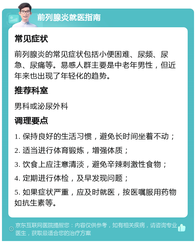 前列腺炎就医指南 常见症状 前列腺炎的常见症状包括小便困难、尿频、尿急、尿痛等。易感人群主要是中老年男性，但近年来也出现了年轻化的趋势。 推荐科室 男科或泌尿外科 调理要点 1. 保持良好的生活习惯，避免长时间坐着不动； 2. 适当进行体育锻炼，增强体质； 3. 饮食上应注意清淡，避免辛辣刺激性食物； 4. 定期进行体检，及早发现问题； 5. 如果症状严重，应及时就医，按医嘱服用药物如抗生素等。