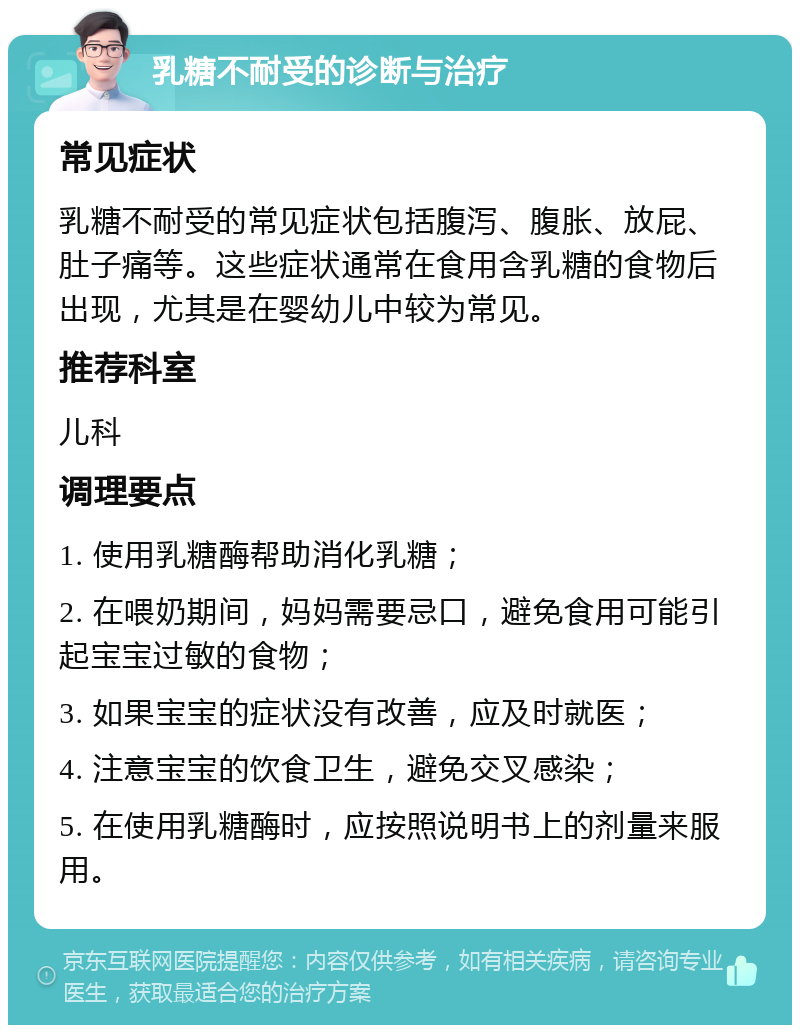 乳糖不耐受的诊断与治疗 常见症状 乳糖不耐受的常见症状包括腹泻、腹胀、放屁、肚子痛等。这些症状通常在食用含乳糖的食物后出现，尤其是在婴幼儿中较为常见。 推荐科室 儿科 调理要点 1. 使用乳糖酶帮助消化乳糖； 2. 在喂奶期间，妈妈需要忌口，避免食用可能引起宝宝过敏的食物； 3. 如果宝宝的症状没有改善，应及时就医； 4. 注意宝宝的饮食卫生，避免交叉感染； 5. 在使用乳糖酶时，应按照说明书上的剂量来服用。