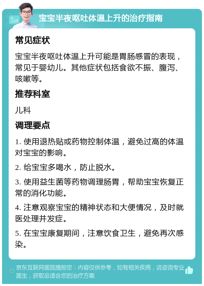 宝宝半夜呕吐体温上升的治疗指南 常见症状 宝宝半夜呕吐体温上升可能是胃肠感冒的表现，常见于婴幼儿。其他症状包括食欲不振、腹泻、咳嗽等。 推荐科室 儿科 调理要点 1. 使用退热贴或药物控制体温，避免过高的体温对宝宝的影响。 2. 给宝宝多喝水，防止脱水。 3. 使用益生菌等药物调理肠胃，帮助宝宝恢复正常的消化功能。 4. 注意观察宝宝的精神状态和大便情况，及时就医处理并发症。 5. 在宝宝康复期间，注意饮食卫生，避免再次感染。