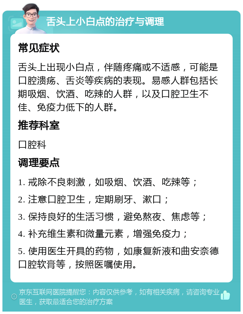 舌头上小白点的治疗与调理 常见症状 舌头上出现小白点，伴随疼痛或不适感，可能是口腔溃疡、舌炎等疾病的表现。易感人群包括长期吸烟、饮酒、吃辣的人群，以及口腔卫生不佳、免疫力低下的人群。 推荐科室 口腔科 调理要点 1. 戒除不良刺激，如吸烟、饮酒、吃辣等； 2. 注意口腔卫生，定期刷牙、漱口； 3. 保持良好的生活习惯，避免熬夜、焦虑等； 4. 补充维生素和微量元素，增强免疫力； 5. 使用医生开具的药物，如康复新液和曲安奈德口腔软膏等，按照医嘱使用。