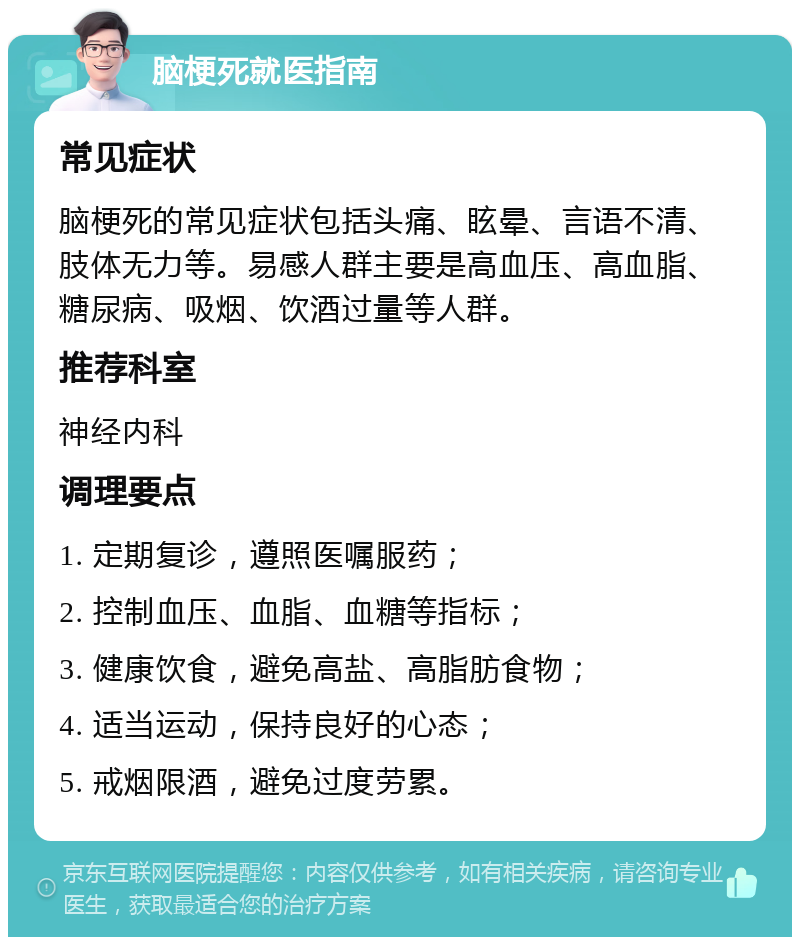 脑梗死就医指南 常见症状 脑梗死的常见症状包括头痛、眩晕、言语不清、肢体无力等。易感人群主要是高血压、高血脂、糖尿病、吸烟、饮酒过量等人群。 推荐科室 神经内科 调理要点 1. 定期复诊，遵照医嘱服药； 2. 控制血压、血脂、血糖等指标； 3. 健康饮食，避免高盐、高脂肪食物； 4. 适当运动，保持良好的心态； 5. 戒烟限酒，避免过度劳累。