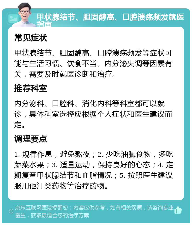 甲状腺结节、胆固醇高、口腔溃疡频发就医指南 常见症状 甲状腺结节、胆固醇高、口腔溃疡频发等症状可能与生活习惯、饮食不当、内分泌失调等因素有关，需要及时就医诊断和治疗。 推荐科室 内分泌科、口腔科、消化内科等科室都可以就诊，具体科室选择应根据个人症状和医生建议而定。 调理要点 1. 规律作息，避免熬夜；2. 少吃油腻食物，多吃蔬菜水果；3. 适量运动，保持良好的心态；4. 定期复查甲状腺结节和血脂情况；5. 按照医生建议服用他汀类药物等治疗药物。