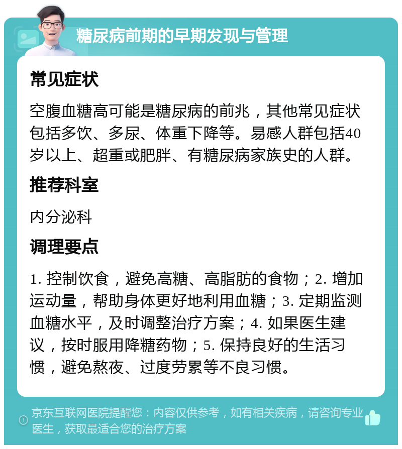 糖尿病前期的早期发现与管理 常见症状 空腹血糖高可能是糖尿病的前兆，其他常见症状包括多饮、多尿、体重下降等。易感人群包括40岁以上、超重或肥胖、有糖尿病家族史的人群。 推荐科室 内分泌科 调理要点 1. 控制饮食，避免高糖、高脂肪的食物；2. 增加运动量，帮助身体更好地利用血糖；3. 定期监测血糖水平，及时调整治疗方案；4. 如果医生建议，按时服用降糖药物；5. 保持良好的生活习惯，避免熬夜、过度劳累等不良习惯。