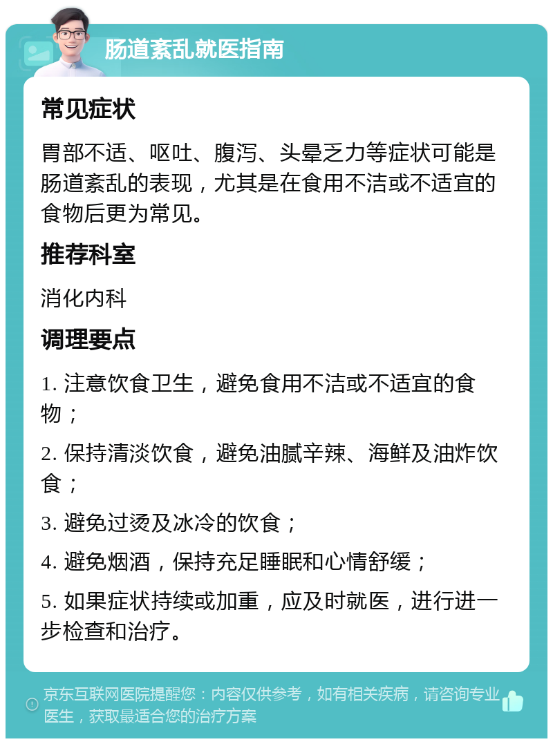 肠道紊乱就医指南 常见症状 胃部不适、呕吐、腹泻、头晕乏力等症状可能是肠道紊乱的表现，尤其是在食用不洁或不适宜的食物后更为常见。 推荐科室 消化内科 调理要点 1. 注意饮食卫生，避免食用不洁或不适宜的食物； 2. 保持清淡饮食，避免油腻辛辣、海鲜及油炸饮食； 3. 避免过烫及冰冷的饮食； 4. 避免烟酒，保持充足睡眠和心情舒缓； 5. 如果症状持续或加重，应及时就医，进行进一步检查和治疗。