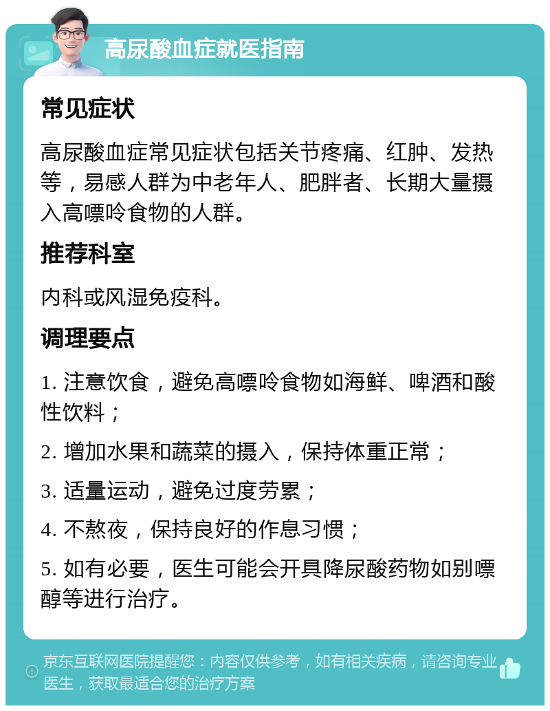 高尿酸血症就医指南 常见症状 高尿酸血症常见症状包括关节疼痛、红肿、发热等，易感人群为中老年人、肥胖者、长期大量摄入高嘌呤食物的人群。 推荐科室 内科或风湿免疫科。 调理要点 1. 注意饮食，避免高嘌呤食物如海鲜、啤酒和酸性饮料； 2. 增加水果和蔬菜的摄入，保持体重正常； 3. 适量运动，避免过度劳累； 4. 不熬夜，保持良好的作息习惯； 5. 如有必要，医生可能会开具降尿酸药物如别嘌醇等进行治疗。