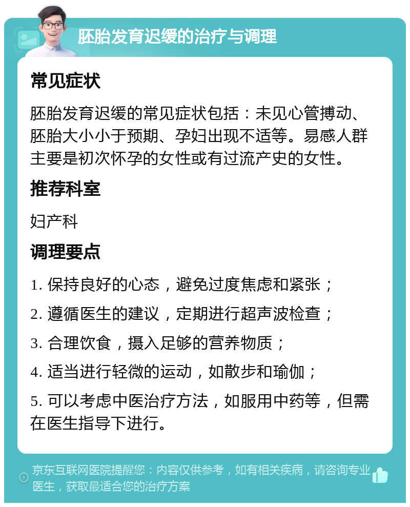 胚胎发育迟缓的治疗与调理 常见症状 胚胎发育迟缓的常见症状包括：未见心管搏动、胚胎大小小于预期、孕妇出现不适等。易感人群主要是初次怀孕的女性或有过流产史的女性。 推荐科室 妇产科 调理要点 1. 保持良好的心态，避免过度焦虑和紧张； 2. 遵循医生的建议，定期进行超声波检查； 3. 合理饮食，摄入足够的营养物质； 4. 适当进行轻微的运动，如散步和瑜伽； 5. 可以考虑中医治疗方法，如服用中药等，但需在医生指导下进行。