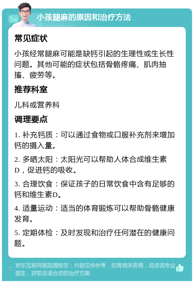 小孩腿麻的原因和治疗方法 常见症状 小孩经常腿麻可能是缺钙引起的生理性或生长性问题。其他可能的症状包括骨骼疼痛、肌肉抽搐、疲劳等。 推荐科室 儿科或营养科 调理要点 1. 补充钙质：可以通过食物或口服补充剂来增加钙的摄入量。 2. 多晒太阳：太阳光可以帮助人体合成维生素D，促进钙的吸收。 3. 合理饮食：保证孩子的日常饮食中含有足够的钙和维生素D。 4. 适量运动：适当的体育锻炼可以帮助骨骼健康发育。 5. 定期体检：及时发现和治疗任何潜在的健康问题。