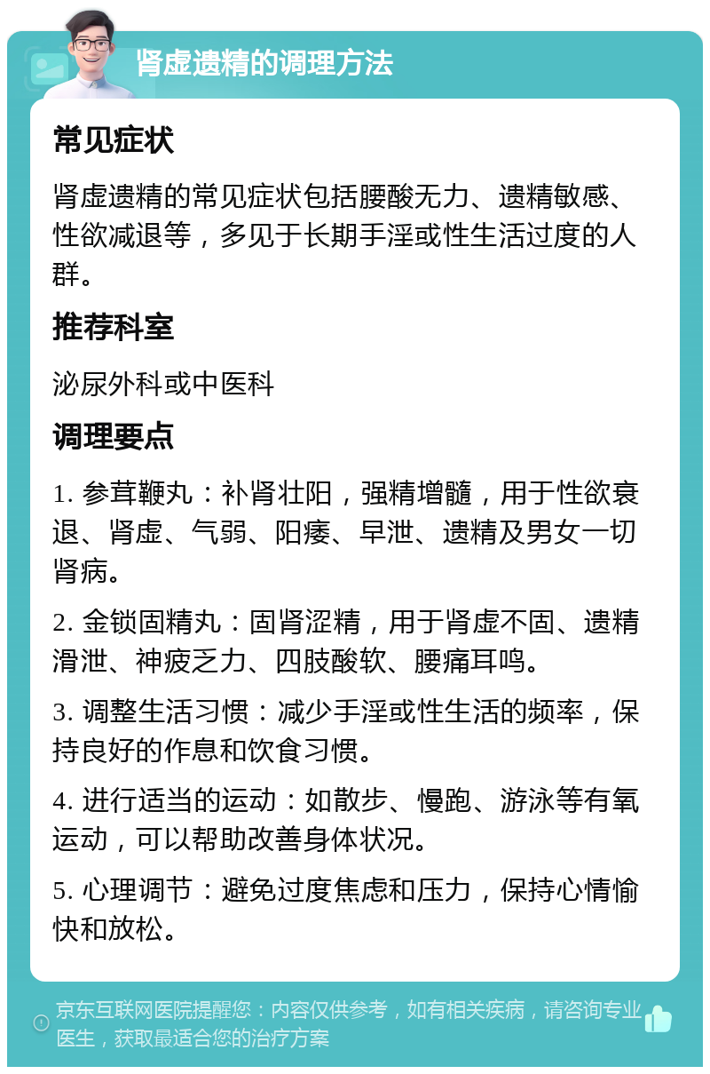 肾虚遗精的调理方法 常见症状 肾虚遗精的常见症状包括腰酸无力、遗精敏感、性欲减退等，多见于长期手淫或性生活过度的人群。 推荐科室 泌尿外科或中医科 调理要点 1. 参茸鞭丸：补肾壮阳，强精增髓，用于性欲衰退、肾虚、气弱、阳痿、早泄、遗精及男女一切肾病。 2. 金锁固精丸：固肾涩精，用于肾虚不固、遗精滑泄、神疲乏力、四肢酸软、腰痛耳鸣。 3. 调整生活习惯：减少手淫或性生活的频率，保持良好的作息和饮食习惯。 4. 进行适当的运动：如散步、慢跑、游泳等有氧运动，可以帮助改善身体状况。 5. 心理调节：避免过度焦虑和压力，保持心情愉快和放松。