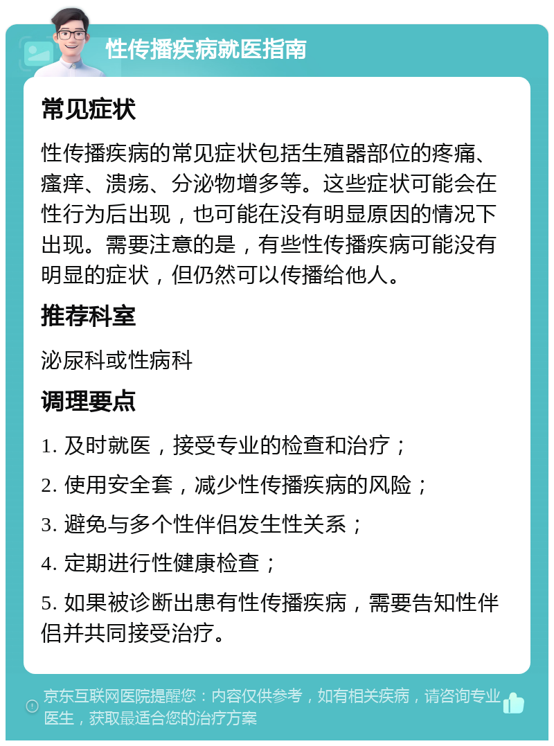 性传播疾病就医指南 常见症状 性传播疾病的常见症状包括生殖器部位的疼痛、瘙痒、溃疡、分泌物增多等。这些症状可能会在性行为后出现，也可能在没有明显原因的情况下出现。需要注意的是，有些性传播疾病可能没有明显的症状，但仍然可以传播给他人。 推荐科室 泌尿科或性病科 调理要点 1. 及时就医，接受专业的检查和治疗； 2. 使用安全套，减少性传播疾病的风险； 3. 避免与多个性伴侣发生性关系； 4. 定期进行性健康检查； 5. 如果被诊断出患有性传播疾病，需要告知性伴侣并共同接受治疗。