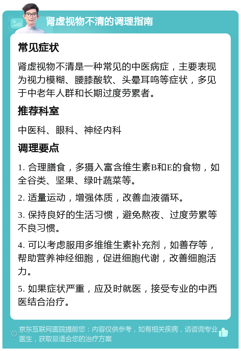 肾虚视物不清的调理指南 常见症状 肾虚视物不清是一种常见的中医病症，主要表现为视力模糊、腰膝酸软、头晕耳鸣等症状，多见于中老年人群和长期过度劳累者。 推荐科室 中医科、眼科、神经内科 调理要点 1. 合理膳食，多摄入富含维生素B和E的食物，如全谷类、坚果、绿叶蔬菜等。 2. 适量运动，增强体质，改善血液循环。 3. 保持良好的生活习惯，避免熬夜、过度劳累等不良习惯。 4. 可以考虑服用多维维生素补充剂，如善存等，帮助营养神经细胞，促进细胞代谢，改善细胞活力。 5. 如果症状严重，应及时就医，接受专业的中西医结合治疗。