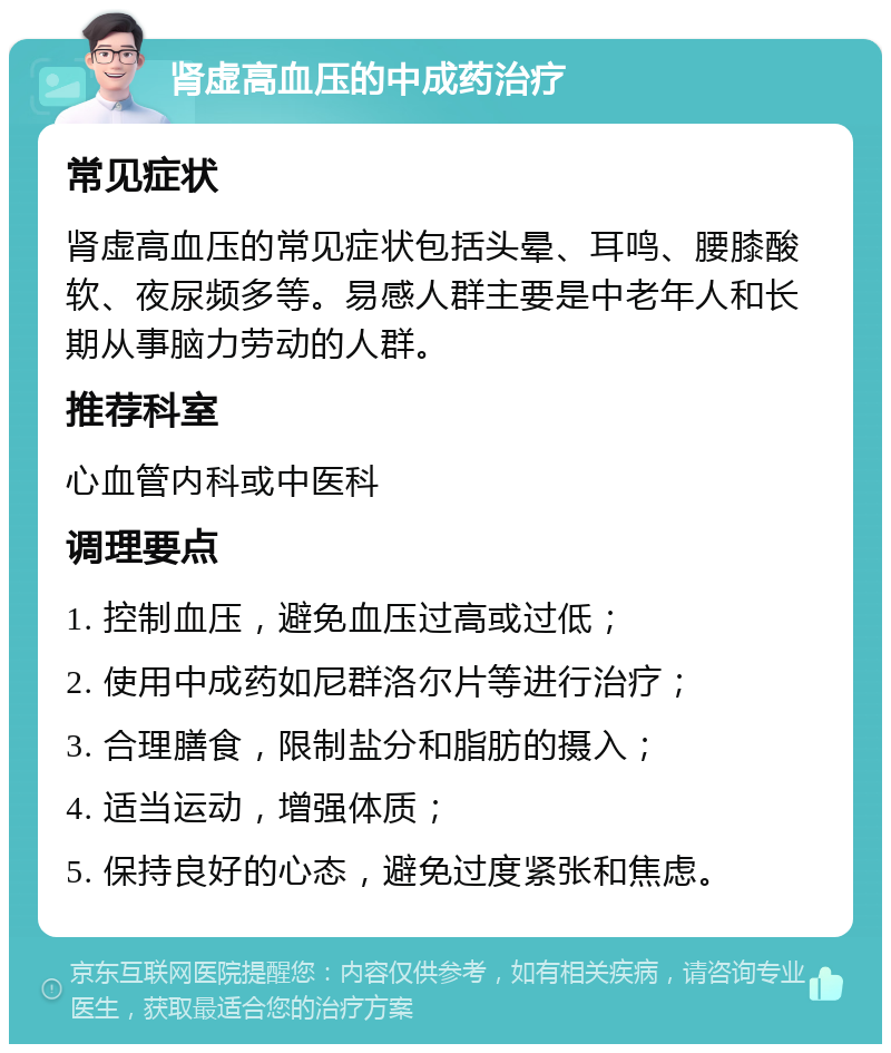 肾虚高血压的中成药治疗 常见症状 肾虚高血压的常见症状包括头晕、耳鸣、腰膝酸软、夜尿频多等。易感人群主要是中老年人和长期从事脑力劳动的人群。 推荐科室 心血管内科或中医科 调理要点 1. 控制血压，避免血压过高或过低； 2. 使用中成药如尼群洛尔片等进行治疗； 3. 合理膳食，限制盐分和脂肪的摄入； 4. 适当运动，增强体质； 5. 保持良好的心态，避免过度紧张和焦虑。