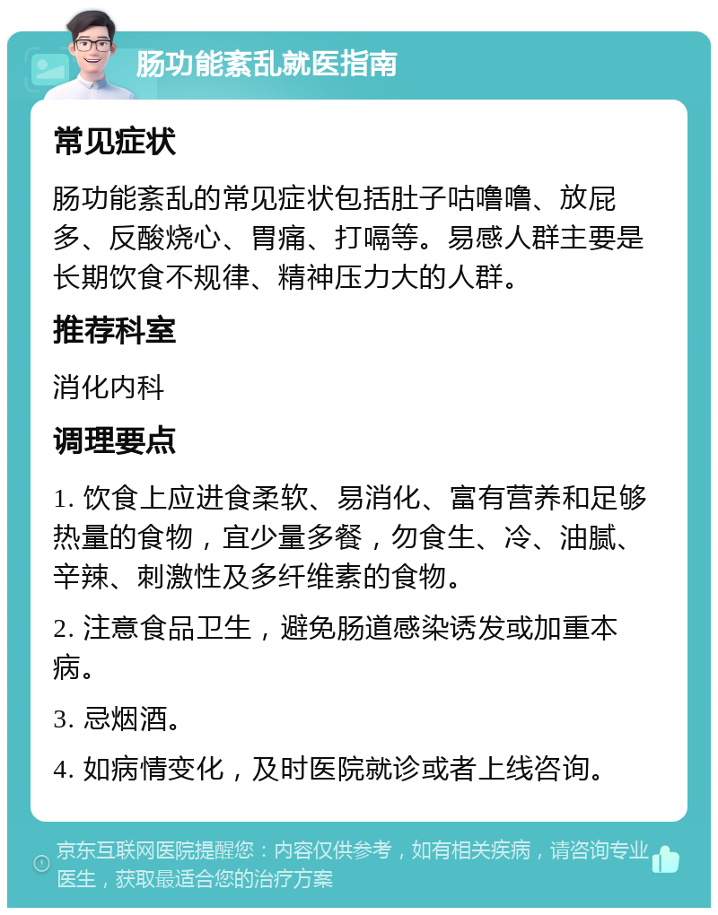 肠功能紊乱就医指南 常见症状 肠功能紊乱的常见症状包括肚子咕噜噜、放屁多、反酸烧心、胃痛、打嗝等。易感人群主要是长期饮食不规律、精神压力大的人群。 推荐科室 消化内科 调理要点 1. 饮食上应进食柔软、易消化、富有营养和足够热量的食物，宜少量多餐，勿食生、冷、油腻、辛辣、刺激性及多纤维素的食物。 2. 注意食品卫生，避免肠道感染诱发或加重本病。 3. 忌烟酒。 4. 如病情变化，及时医院就诊或者上线咨询。