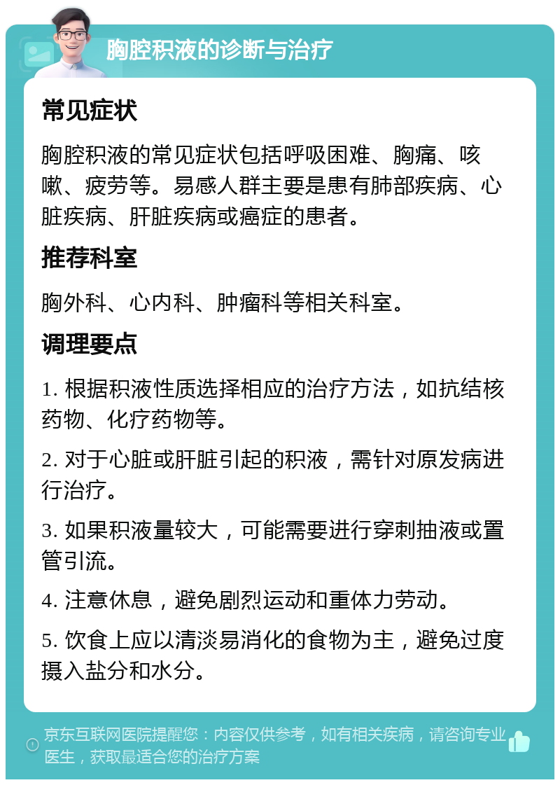 胸腔积液的诊断与治疗 常见症状 胸腔积液的常见症状包括呼吸困难、胸痛、咳嗽、疲劳等。易感人群主要是患有肺部疾病、心脏疾病、肝脏疾病或癌症的患者。 推荐科室 胸外科、心内科、肿瘤科等相关科室。 调理要点 1. 根据积液性质选择相应的治疗方法，如抗结核药物、化疗药物等。 2. 对于心脏或肝脏引起的积液，需针对原发病进行治疗。 3. 如果积液量较大，可能需要进行穿刺抽液或置管引流。 4. 注意休息，避免剧烈运动和重体力劳动。 5. 饮食上应以清淡易消化的食物为主，避免过度摄入盐分和水分。