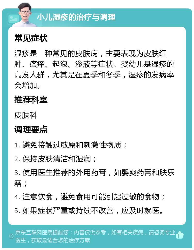 小儿湿疹的治疗与调理 常见症状 湿疹是一种常见的皮肤病，主要表现为皮肤红肿、瘙痒、起泡、渗液等症状。婴幼儿是湿疹的高发人群，尤其是在夏季和冬季，湿疹的发病率会增加。 推荐科室 皮肤科 调理要点 1. 避免接触过敏原和刺激性物质； 2. 保持皮肤清洁和湿润； 3. 使用医生推荐的外用药膏，如婴爽药膏和肤乐霜； 4. 注意饮食，避免食用可能引起过敏的食物； 5. 如果症状严重或持续不改善，应及时就医。