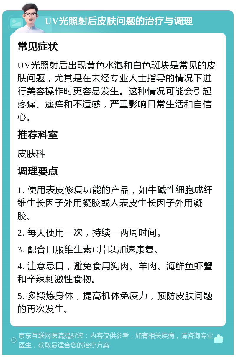 UV光照射后皮肤问题的治疗与调理 常见症状 UV光照射后出现黄色水泡和白色斑块是常见的皮肤问题，尤其是在未经专业人士指导的情况下进行美容操作时更容易发生。这种情况可能会引起疼痛、瘙痒和不适感，严重影响日常生活和自信心。 推荐科室 皮肤科 调理要点 1. 使用表皮修复功能的产品，如牛碱性细胞成纤维生长因子外用凝胶或人表皮生长因子外用凝胶。 2. 每天使用一次，持续一两周时间。 3. 配合口服维生素C片以加速康复。 4. 注意忌口，避免食用狗肉、羊肉、海鲜鱼虾蟹和辛辣刺激性食物。 5. 多锻炼身体，提高机体免疫力，预防皮肤问题的再次发生。